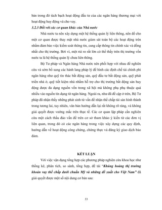 bản trong đó tách bạch hoạt động đầu tư của các ngân hàng thương mại với
hoạt động huy động và cho vay.
3.2.3 Đối với các cơ quan khác của Nhà nước
       Nhà nước ta nên xây dựng một hệ thống quản lý liên thông, nên để cho
một cơ quan được thay mặt nhà nước giám sát toàn bộ các hoạt động trên
nhằm đảm bảo việc kiểm soát thông tin, cung cấp thông tin chính xác và đồng
nhất cho thị trường. Bởi vì, một rủi ro rất lớn có thể thấy trên thị trường vốn
nước ta là hệ thống quản lý chưa liên thông.
       Bộ Tư pháp và Ngân hàng Nhà nước nên phối hợp với nhau để nghiên
cứu và sớm bổ sung các hành lang pháp lý để hình các định chế tài chính phi
ngân hàng như quỹ tín thác bất động sản, quỹ đầu tư bất động sản, quỹ phát
triển nhà ở, quỹ tiết kiệm nhà nhằm hỗ trợ cho thị trường bất động sản huy
động được đa dạng nguồn vốn trong xã hội mà không phụ phụ thuộc quá
nhiều vào nguồn tín dụng từ ngân hàng. Ngoài ra, như đã đề cập ở trên, Bộ Tư
pháp đã nhận thấy những phát sinh từ vấn đề nhận thế chấp tài sản hình thành
trong tương lai, tuy nhiên, văn bản hướng dẫn lại rất không rõ ràng, và không
giải quyết được vướng mắc trên thực tế. Các cơ quan lập pháp cần nghiên
cứu một cách thấu đáo vấn đề trên cơ sở tham khảo ý kiến từ các đơn vị
liên quan, trong đó có các ngân hàng trong việc xây dựng các quy định,
hướng dẫn về hoạt động công chứng, chứng thực và đăng ký giao dịch bảo
đảm.




                                 KẾT LUẬN
       Với việc vận dụng tổng hợp các phương pháp nghiên cứu khoa học như
thống kê, phân tích, so sánh, tổng hợp, đề tài “Khủng hoảng thị trường
khoản vay thế chấp dưới chuẩn Mỹ và những đề xuất cho Việt Nam” đã
giải quyết được một số nội dung cơ bản sau:




                                      33
 
