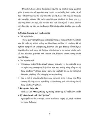 Đồng thời, Luận văn sử dụng các dữ liệu thứ cấp phù hợp trong quá trình
phân tích thực tiễn về hoạt động vay và cho vay thế chấp dưới chuẩn, các số
liệu về hiện trạng vay thế chấp mua nhà tại Mỹ. Luận văn cũng sử dụng các
văn bản pháp luật của Nhà nước trong lĩnh vực tài chính, tín dụng, cho vay,
các công trình khoa học, các báo cáo thảo luận của một số tổ chức, các bài
viết đăng trên các báo, tạp chí, Internet để trích dẫn, phân tích làm sáng tỏ vấn
đề.
6. Những đóng góp mới của Luận văn
6.1 Về mặt lý luận:
       Thông qua việc nghiên cứu những đặc trưng cơ bản của thị trường khoản
vay thế chấp Mỹ với cả những ưu điểm không thể bác bỏ và những kẽ hở
nghiêm trọng đưa tới khủng hoảng, luận văn khái quát được sự cần thiết phải
thiết lập được mối tương tác hài hòa giữa hai yếu tố thị trường và nhà nước
để thúc đẩy được quá trình phát triển an toàn, hiệu quả của thị trường khoản
vay thế chấp.
6.2 Về mặt thực tiễn:
• Chỉ ra được những khiếm khuyết của quy trình cho vay thế chấp nhà trong
      các ngân hàng thương mại Việt Nam hiện nay, những mảng trống của hệ
      thống tài chính Việt Nam trong việc hỗ trợ sự phát triển của thị trường bất
      động sản, và những tiềm năng gây bất ổn của chúng.
• Đưa ra một số khuyến nghị nhằm nâng cao quản trị rủi ro trong hoạt động
      cho vay thế chấp tại các ngân hàng và định hướng phát triển chung cho hệ
      thống tài chính Việt Nam.
7. Bố cục của Luận văn
      Tên Luận văn: “Khủng hoảng thị trường khoản vay thế chấp dưới chuẩn
ở Mỹ và những đề xuất cho Việt Nam”
      Ngoài phần mở đầu, kết luận, tài liệu tham khảo và phụ lục, Luận văn trình
      bày trong 3 chương:




                                         4
 