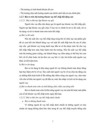 - Thị trường có tính thanh khoản rất cao
- Thị trường chịu ảnh hưởng mạnh của chính sách tiền tệ của chính phủ
1.2.2 Rủi ro trên thị trường khoản vay thế chấp bất động sản
1.2.2.1 Rủi ro khi tạo lập khoản vay gốc
      Người cho vay đầu tiên được gọi là người tạo khoản vay thế chấp gốc.
Người tạo lập khoản vay gốc chịu 3 loại rủi ro chính là rủi ro lãi suất, rủi ro
tín dụng và rủi ro thanh toán sớm món thế chấp.
a) Rủi ro lãi suất:
      Nếu lãi suất cho vay thế chấp tăng trong khi tổ chức tạo sản phẩm gốc
đã có cam kết cho khách hàng vay với một lãi suất thấp hơn thì các tổ chức
này nếu giữ khoản vay trong danh mục đầu tư sẽ thu được mức lãi cho vay
thế chấp thấp hơn mức hiện hành trên thị trường. Nếu lãi suất vay thế chấp
trên thị trường giảm xuống, các khách hàng vay tiềm năng có thể hủy bỏ cam
kết với tổ chức hoặc rút lại đơn xin vay bởi vì việc tìm kiếm một nguồn vay
khác sẽ tiết kiệm hơn.
b) Rủi ro tín dụng
      Rủi ro tín dụng là khả năng người đi vay không thanh toán được đúng
hạn hay thậm chí bị vỡ nợ. Xác suất một người vay bị vỡ nợ chịu tác động của
cả những điều kiện kinh tế lẫn những đặc điểm riêng của người vay, như mức
vốn chủ sỡ hữu mà người vay đã đầu tư, mức thu nhập và lịch sử tín dụng của
người vay.
c) Rủi ro thanh toán sớm và tính không chắc chắn của dòng tiền
      Rủi ro thanh toán sớm là khả năng người vay trả toàn bộ hoặc một phần
của số dư khoản vay thế chấp trước ngày đến hạn.
1.2.2.2 Rủi ro khi cho vay thế chấp dưới chuẩn
   a. Rủi ro không thanh toán
      Vì những người đi vay thế chấp dưới chuẩn là những người có tiêu
chuẩn tín dụng không đảm bảo như trong đi vay thế chấp truyền thống nên




                                      7
 