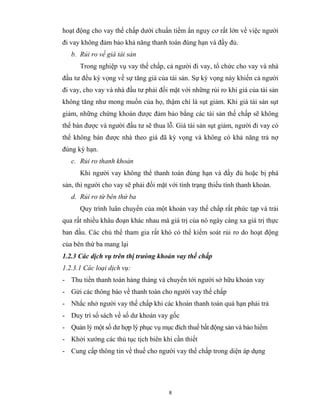hoạt động cho vay thế chấp dưới chuẩn tiềm ẩn nguy cơ rất lớn về việc người
đi vay không đảm bảo khả năng thanh toán đúng hạn và đầy đủ.
   b. Rủi ro về giá tài sản
      Trong nghiệp vụ vay thế chấp, cả người đi vay, tổ chức cho vay và nhà
đầu tư đều kỳ vọng về sự tăng giá của tài sản. Sự kỳ vọng này khiến cả người
đi vay, cho vay và nhà đầu tư phải đối mặt với những rủi ro khi giá của tài sản
không tăng như mong muốn của họ, thậm chí là sụt giảm. Khi giá tài sản sụt
giảm, những chứng khoán được đảm bảo bằng các tài sản thế chấp sẽ không
thể bán được và người đầu tư sẽ thua lỗ. Giá tài sản sụt giảm, người đi vay có
thể không bán được nhà theo giá đã kỳ vọng và không có khả năng trả nợ
đúng kỳ hạn.
   c. Rủi ro thanh khoản
      Khi người vay không thể thanh toán đúng hạn và đầy đủ hoặc bị phá
sản, thì người cho vay sẽ phải đối mặt với tình trạng thiếu tính thanh khoản.
   d. Rủi ro từ bên thứ ba
      Quy trình luân chuyển của một khoản vay thế chấp rất phức tạp và trải
qua rất nhiều khâu đoạn khác nhau mà giá trị của nó ngày càng xa giá trị thực
ban đầu. Các chủ thể tham gia rất khó có thể kiểm soát rủi ro do hoạt động
của bên thứ ba mang lại
1.2.3 Các dịch vụ trên thị trưòng khoản vay thế chấp
1.2.3.1 Các loại dịch vụ:
- Thu tiền thanh toán hàng tháng và chuyển tới người sở hữu khoản vay
- Gửi các thông báo về thanh toán cho người vay thế chấp
- Nhắc nhở người vay thế chấp khi các khoản thanh toán quá hạn phải trả
- Duy trì sổ sách về số dư khoản vay gốc
- Quản lý một số dư hợp lý phục vụ mục đích thuế bất động sản và bảo hiểm
- Khởi xướng các thủ tục tịch biên khi cần thiết
- Cung cấp thông tin về thuế cho người vay thế chấp trong diện áp dụng




                                       8
 
