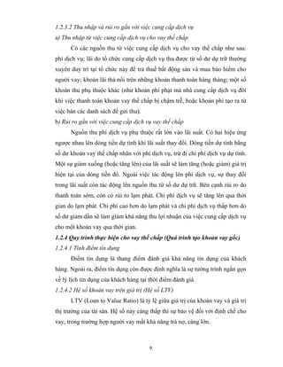 1.2.3.2 Thu nhập và rủi ro gắn với việc cung cấp dịch vụ
a) Thu nhập từ việc cung cấp dịch vụ cho vay thế chấp
      Có các nguồn thu từ việc cung cấp dịch vụ cho vay thế chấp như sau:
phí dịch vụ; lãi do tổ chức cung cấp dịch vụ thu được từ số dư dự trữ thường
xuyên duy trì tại tổ chức này để trả thuế bất động sản và mua bảo hiểm cho
người vay; khoản lãi thả nổi trên những khoản thanh toán hàng tháng; một số
khoản thu phụ thuộc khác (như khoản phí phạt mà nhà cung cấp dịch vụ đòi
khi việc thanh toán khoản vay thế chấp bị chậm trễ, hoặc khoản phí tạo ra từ
việc bán các danh sách để gửi thư).
b) Rủi ro gắn với việc cung cấp dịch vụ vay thế chấp
      Nguồn thu phí dịch vụ phụ thuộc rất lớn vào lãi suất. Có hai hiệu ứng
ngược nhau lên dòng tiền dự tính khi lãi suất thay đổi. Dòng tiền dự tính bằng
số dư khoản vay thế chấp nhân với phí dịch vụ, trừ đi chi phí dịch vụ dự tính.
Một sự giảm xuống (hoặc tăng lên) của lãi suất sẽ làm tăng (hoặc giảm) giá trị
hiện tại của dòng tiền đó. Ngoài việc tác động lên phí dịch vụ, sự thay đổi
trong lãi suất còn tác động lên nguồn thu từ số dư dự trữ. Bên cạnh rủi ro do
thanh toán sớm, còn có rủi ro lạm phát. Chi phí dịch vụ sẽ tăng lên qua thời
gian do lạm phát. Chi phí cao hơn do lạm phát và chi phí dịch vụ thấp hơn do
số dư giảm dần sẽ làm giảm khả năng thu lợi nhuận của việc cung cấp dịch vụ
cho một khoản vay qua thời gian.
1.2.4 Quy trình thực hiện cho vay thế chấp (Quá trình tạo khoản vay gốc)
1.2.4.1 Tính điểm tín dụng
      Điểm tín dụng là thang điểm đánh giá khả năng tín dụng của khách
hàng. Ngoài ra, điểm tín dụng còn được định nghĩa là sự tường trình ngắn gọn
về lý lịch tín dụng của khách hàng tại thời điểm đánh giá
1.2.4.2 Hệ số khoản vay trên giá trị (Hệ số LTV)
      LTV (Loan to Value Ratio) là tỷ lệ giữa giá trị của khoản vay và giá trị
thị trường của tài sản. Hệ số này càng thấp thì sự bảo vệ đối với định chế cho
vay, trong trường hợp người vay mất khả năng trả nợ, càng lớn.



                                      9
 