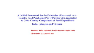 A Unified Framework for the Estimation of Intra and Inter 
Country Food Purchasing Power Parities with Application 
to Cross Country Comparisons of Food Expenditure: 
India, Indonesia and Vietnam 
Authors: Amita Majumdar, Ranjan Ray and Kompal Sinha 
Discussant: D.S. Prasada Rao 
 