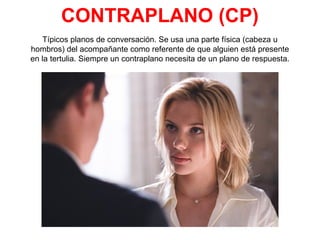CONTRAPLANO (CP)
Típicos planos de conversación. Se usa una parte física (cabeza u
hombros) del acompañante como referente de que alguien está presente
en la tertulia. Siempre un contraplano necesita de un plano de respuesta.
 