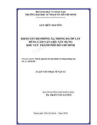 BỘ GIÁO DỤC VÀ ĐÀO TẠO
TRƯỜNG ĐẠI HỌC SƯ PHẠM TP. HỒ CHÍ MINH
------------------------------------------
LƯU HỮU NGUYÊN
KHẢO SÁT ĐỘ PHÓNG XẠ TRONG ĐÁ ỐP LÁT
DÙNG LÀM VẬT LIỆU XÂY DỰNG
KHU VỰC THÀNH PHỐ HỒ CHÍ MINH
Chuyên ngành: Vật lý nguyên tử, hạt nhân và năng lượng cao
Mã số: 60 44 05
LUẬN VĂN THẠC SĨ VẬT LÍ
NGƯỜI HƯỚNG DẪN KHOA HỌC:
TS. TRẦN VĂN LUYẾN
Thành phố Hồ Chí Minh – Năm 2010
THƯ
VIỆN
 