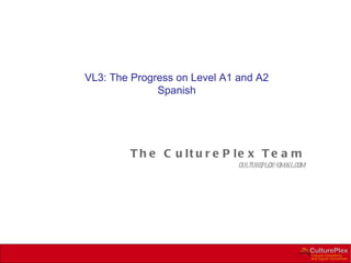 VL3: The Progress on Level A1 and A2
              Spanish




        T h e C u lt u r e P le x T e a m
                              cultureplex@gmail.com
 