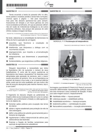 CH - 1º dia | Caderno 1 - AZUL - Página 10
2013
QUESTÃO 31	
Tendo encarado a besta do passado olho no olho,
tendo pedido e recebido perdão e tendo feito correções,
viremos agora a página — não para esquecê-lo,
mas para não deixá-lo aprisionar-nos para sempre.
Avancemos em direção a um futuro glorioso de uma
nova sociedade sul-africana, em que as pessoas valham
não em razão de irrelevâncias biológicas ou de outros
estranhos atributos, mas porque são pessoas de valor
infinito criadas à imagem de Deus.
Desmond Tutu, no encerramento da Comissão da Verdade na África do Sul. Disponível em:
http://td.camara.leg.br. Acesso em: 17 dez. 2012 (adaptado).
No texto, relaciona-se a consolidação da democracia na
África do Sul à superação de um legado
A	 populista, que favorecia a cooptação de
dissidentes políticos.
B	 totalitarista, que bloqueava o diálogo com os
movimentos sociais.
C	 segregacionista, que impedia a universalização
da cidadania.
D	 estagnacionista, que disseminava a pauperização
social.
E	 fundamentalista, que engendrava conflitos religiosos.
QUESTÃO 32	
Ninguém desconhece a necessidade que todos
os fazendeiros têm de aumentar o número de seus
trabalhadores. E como até há pouco supriam-se os
fazendeiros dos braços necessários? As fazendas eram
alimentadas pela aquisição de escravos, sem o menor
auxílio pecuniário do governo. Ora, se os fazendeiros se
supriam de braços à sua custa, e se é possível obtê-los
ainda, posto que de outra qualidade, por que motivo não
hão de procurar alcançá-los pela mesma maneira, isto é,
à sua custa?
Resposta de Manuel Felizardo de Sousa e Mello, diretor geral das Terras Públicas,
ao Senador Vergueiro. In: ALENCASTRO, L. F. (Org.). História da vida privada no Brasil.
São Paulo: Cia. das Letras, 1998 (adaptado).
O fragmento do discurso dirigido ao parlamentar do
Império refere-se às mudanças então em curso no campo
brasileiro, que confrontaram o Estado e a elite agrária em
torno do objetivo de
A	 fomentar ações públicas para ocupação das terras
do interior.
B	 adotar o regime assalariado para proteção da mão de
obra estrangeira.
C	 definir uma política de subsídio governamental para o
fomento da imigração.
D	 regulamentar o tráfico interprovincial de cativos para
sobrevivência das fazendas.
E	 financiar a fixação de famílias camponesas para
estímulo da agricultura de subsistência.
QUESTÃO 33	
MOREAUX, F. R. Proclamação da Independência.
Disponível em: www.tvbrasil.org.br. Acesso em: 14 jun. 2010.
FERREZ, M. D. Pedro II.
SCHWARCZ, L. M. As barbas do imperador: D. Pedro II, um monarca nos trópicos.
São Paulo: Cia. das Letras, 1998.
Asimagens,queretratamD.PedroIeD.PedroII,procuram
transmitir determinadas representações políticas acerca
dos dois monarcas e seus contextos de atuação. A ideia
que cada imagem evoca é, respectivamente:
A	 Habilidade militar — riqueza pessoal.
B	 Liderança popular — estabilidade política.
C	 Instabilidade econômica — herança europeia.
D	 Isolamento político — centralização do poder.
E	 Nacionalismo exacerbado — inovação administrativa.
*AZUL75SAB10*
 