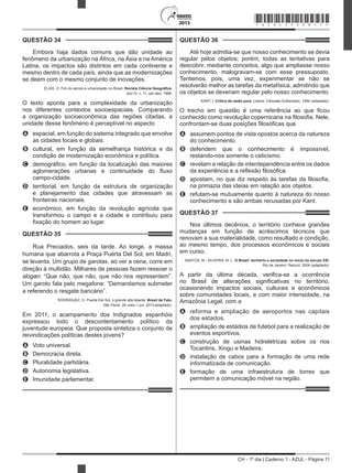 CH - 1º dia | Caderno 1 - AZUL - Página 11
2013
QUESTÃO 34	
Embora haja dados comuns que dão unidade ao
fenômeno da urbanização na África, na Ásia e na América
Latina, os impactos são distintos em cada continente e
mesmo dentro de cada país, ainda que as modernizações
se deem com o mesmo conjunto de inovações.
ELIAS, D. Fim do século e urbanização no Brasil. Revista Ciência Geográfica,
ano IV, n. 11, set./dez. 1988.
O texto aponta para a complexidade da urbanização
nos diferentes contextos socioespaciais. Comparando
a organização socioeconômica das regiões citadas, a
unidade desse fenômeno é perceptível no aspecto
A	 espacial, em função do sistema integrado que envolve
as cidades locais e globais.
B	 cultural, em função da semelhança histórica e da
condição de modernização econômica e política.
C	 demográfico, em função da localização das maiores
aglomerações urbanas e continuidade do fluxo
campo-cidade.
D	 territorial, em função da estrutura de organização
e planejamento das cidades que atravessam as
fronteiras nacionais.
E	 econômico, em função da revolução agrícola que
transformou o campo e a cidade e contribuiu para
fixação do homem ao lugar.
QUESTÃO 35	
Rua Preciados, seis da tarde. Ao longe, a massa
humana que abarrota a Praça Puerta Del Sol, em Madri,
se levanta. Um grupo de garotas, ao ver a cena, corre em
direção à multidão. Milhares de pessoas fazem ressoar o
slogan: “Que não, que não, que não nos representem”.
Um garoto fala pelo megafone: “Demandamos submeter
a referendo o resgate bancário”.
RODRÍGUEZ, O. Puerta Del Sol, o grande alto-falante. Brasil de Fato,
São Paulo, 26 maio-1 jun. 2011(adaptado).
Em 2011, o acampamento dos Indignados espanhóis
expressou todo o descontentamento político da
juventude europeia. Que proposta sintetiza o conjunto de
reivindicações políticas destes jovens?
A	 Voto universal.
B	 Democracia direta.
C	 Pluralidade partidária.
D	 Autonomia legislativa.
E	 Imunidade parlamentar.
QUESTÃO 36	
Até hoje admitia-se que nosso conhecimento se devia
regular pelos objetos; porém, todas as tentativas para
descobrir, mediante conceitos, algo que ampliasse nosso
conhecimento, malogravam-se com esse pressuposto.
Tentemos, pois, uma vez, experimentar se não se
resolverão melhor as tarefas da metafísica, admitindo que
os objetos se deveriam regular pelo nosso conhecimento.
KANT, I. Crítica da razão pura. Lisboa: Calouste-Gulbenkian, 1994 (adaptado).
O trecho em questão é uma referência ao que ficou
conhecido como revolução copernicana na filosofia. Nele,
confrontam-se duas posições filosóficas que
A	 assumem pontos de vista opostos acerca da natureza
do conhecimento.
B	 defendem que o conhecimento é impossível,
restando-nos somente o ceticismo.
C	 revelam a relação de interdependência entre os dados
da experiência e a reflexão filosófica.
D	 apostam, no que diz respeito às tarefas da filosofia,
na primazia das ideias em relação aos objetos.
E	 refutam-se mutuamente quanto à natureza do nosso
conhecimento e são ambas recusadas por Kant.
QUESTÃO 37	
Nos últimos decênios, o território conhece grandes
mudanças em função de acréscimos técnicos que
renovam a sua materialidade, como resultado e condição,
ao mesmo tempo, dos processos econômicos e sociais
em curso.
SANTOS, M.; SILVEIRA; M. L. O Brasil: território e sociedade no início do século XXI.
Rio de Janeiro: Record, 2004 (adaptado).
A partir da última década, verifica-se a ocorrência
no Brasil de alterações significativas no território,
ocasionando impactos sociais, culturais e econômicos
sobre comunidades locais, e com maior intensidade, na
Amazônia Legal, com a
A	 reforma e ampliação de aeroportos nas capitais
dos estados.
B	 ampliação de estádios de futebol para a realização de
eventos esportivos.
C	 construção de usinas hidrelétricas sobre os rios
Tocantins, Xingu e Madeira.
D	 instalação de cabos para a formação de uma rede
informatizada de comunicação.
E	 formação de uma infraestrutura de torres que
permitem a comunicação móvel na região.
*AZUL75SAB11*
 