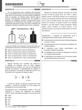 CN - 1º dia | Caderno 1 - AZUL - Página 16
2013
QUESTÃO 48	
Em um experimento foram utilizadas duas garrafas
PET, uma pintada de branco e a outra de preto, acopladas
cada uma a um termômetro. No ponto médio da distância
entre as garrafas, foi mantida acesa, durante alguns
minutos, uma lâmpada incandescente. Em seguida a
lâmpada  foi desligada. Durante o experimento, foram
monitoradas as temperaturas das garrafas: a) enquanto
a lâmpada permaneceu acesa e b) após a lâmpada ser
desligada e atingirem equilíbrio térmico com o ambiente.
Termômetro
A taxa de variação da temperatura da garrafa preta, em
comparação à da branca, durante todo experimento, foi
A	 igual no aquecimento e igual no resfriamento.
B	 maior no aquecimento e igual no resfriamento.
C	 menor no aquecimento e igual no resfriamento.
D	 maior no aquecimento e menor no resfriamento.
E	 maior no aquecimento e maior no resfriamento.
QUESTÃO 49	
Glicose marcada com nuclídeos de carbono-11
é utilizada na medicina para se obter imagens
tridimensionais do cérebro, por meio de tomografia de
emissão de pósitrons. A desintegração do carbono-11
gera um pósitron, com tempo de meia-vida de 20,4 min,
de acordo com a equação da reação nuclear:
C B + e
11 11 0
6 5 1
(pósitron)
A partir da injeção de glicose marcada com esse
nuclídeo, o tempo de aquisição de uma imagem de
tomografia é de cinco meias-vidas.
Considerando que o medicamento contém 1,00 g do
carbono-11, a massa, em miligramas, do nuclídeo
restante, após a aquisição da imagem, é mais próxima de
A	 0,200.
B	 0,969.
C	 9,80.
D	 31,3.
E	 200.
QUESTÃO 50	
Milhares de pessoas estavam morrendo de varíola
humana no final do século XVIII. Em 1796, o médico
Edward Jenner (1749-1823) inoculou em um menino de
8 anos o pus extraído de feridas de vacas contaminadas
com o vírus da varíola bovina, que causa uma doença
branda em humanos. O garoto contraiu uma infecção
benigna e, dez dias depois, estava recuperado. Meses
depois, Jenner inoculou, no mesmo menino, o pus
varioloso humano, que causava muitas mortes. O menino
não adoeceu.
Disponível em: www.bbc.co.uk. Acesso em: 5 dez. 2012 (adaptado).
Considerando o resultado do experimento, qual a
contribuição desse médico para a saúde humana?
A	 A prevenção de diversas doenças infectocontagiosas
em todo o mundo.
B	 A compreensão de que vírus podem se multiplicar em
matéria orgânica.
C	 O tratamento para muitas enfermidades que
acometem milhões de pessoas.
D	 O estabelecimento da ética na utilização de crianças
em modelos experimentais.
E	 A explicação de que alguns vírus de animais podem
ser transmitidos para os humanos.
*AZUL75SAB16*
 