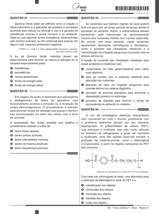 CN - 1º dia | Caderno 1 - AZUL - Página 17
2013
QUESTÃO 51	
Química Verde pode ser definida como a criação, o
desenvolvimento e a aplicação de produtos e processos
químicos para reduzir ou eliminar o uso e a geração de
substâncias nocivas à saúde humana e ao ambiente.
Sabe-se que algumas fontes energéticas desenvolvidas
pelo homem exercem, ou têm potencial para exercer, em
algum nível, impactos ambientais negativos.
CORRÊA, A. G.; ZUIN, V. G. (Orgs.). Química Verde: fundamentos e aplicações.
São Carlos: EdUFSCar, 2009.
À luz da Química Verde, métodos devem ser
desenvolvidos para eliminar ou reduzir a poluição do ar
causada especialmente pelas
A	 hidrelétricas.
B	 termelétricas.
C	 usinas geotérmicas.
D	 fontes de energia solar.
E	 fontes de energia eólica.
QUESTÃO 52	
Em viagens de avião, é solicitado aos passageiros
o desligamento de todos os aparelhos cujo
funcionamento envolva a emissão ou a recepção de
ondas eletromagnéticas. O procedimento é utilizado
para eliminar fontes de radiação que possam interferir
nas comunicações via rádio dos pilotos com a torre
de controle.
A propriedade das ondas emitidas que justifica o
procedimento adotado é o fato de
A	 terem fases opostas.
B	 serem ambas audíveis.
C	 terem intensidades inversas.
D	 serem de mesma amplitude.
E	 terem frequências próximas.
QUESTÃO 53	
As serpentes que habitam regiões de seca podem
ficar em jejum por um longo período de tempo devido à
escassez de alimento. Assim, a sobrevivência desses
predadores está relacionada ao aproveitamento
máximo dos nutrientes obtidos com a presa capturada.
De acordo com essa situação, essas serpentes
apresentam alterações morfológicas e fisiológicas,
como o aumento das vilosidades intestinais e a
intensificação da irrigação sanguínea na porção interna
dessas estruturas.
A função do aumento das vilosidades intestinais para
essas serpentes é maximizar o(a)
A	 comprimento do trato gastrointestinal para caber
mais alimento.
B	 área de contato com o conteúdo intestinal para
absorção dos nutrientes.
C	 liberação de calor via irrigação sanguínea para
controle térmico do sistema digestório.
D	 secreção de enzimas digestivas para aumentar a
degradação proteica no estômago.
E	 processo de digestão para diminuir o tempo de
permanência do alimento no intestino.
QUESTÃO 54	
O uso de embalagens plásticas descartáveis
vem crescendo em todo o mundo, juntamente com
o problema ambiental gerado por seu descarte
inapropriado. O politereftalato de etileno (PET),
cuja estrutura é mostrada, tem sido muito utilizado
na indústria de refrigerantes e pode ser reciclado
e reutilizado. Uma das opções possíveis envolve a
produção de matérias-primas, como o etilenoglicol
(1,2-etanodiol), a partir de objetos compostos de PET
pós-consumo.
HO C C O CH2
CH2
O H
n
O O
Disponível em: www.abipet.org.br. Acesso em: 27 fev. 2012 (adaptado).
Com base nas informações do texto, uma alternativa para
a obtenção de etilenoglicol a partir do PET é a
A	 solubilização dos objetos.
B	 combustão dos objetos.
C	 trituração dos objetos.
D	 hidrólise dos objetos.
E	 fusão dos objetos.
*AZUL75SAB17*
 