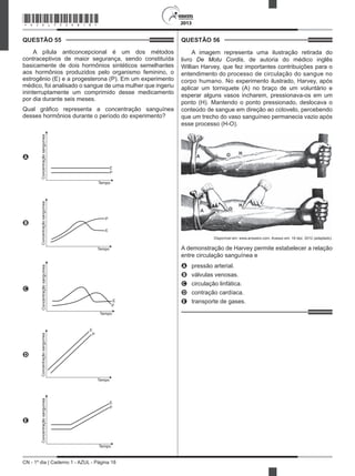 CN - 1º dia | Caderno 1 - AZUL - Página 18
2013
QUESTÃO 55	
A pílula anticoncepcional é um dos métodos
contraceptivos de maior segurança, sendo constituída
basicamente de dois hormônios sintéticos semelhantes
aos hormônios produzidos pelo organismo feminino, o
estrogênio (E) e a progesterona (P). Em um experimento
médico, foi analisado o sangue de uma mulher que ingeriu
ininterruptamente um comprimido desse medicamento
por dia durante seis meses.
Qual gráfico representa a concentração sanguínea
desses hormônios durante o período do experimento?
A
E
P
Tempo
Concentraçãosanguínea
B
E
P
Tempo
Concentraçãosanguínea
C
E
P
Tempo
Concentraçãosanguínea
D
E
P
Tempo
Concentraçãosanguínea
E
E
P
Tempo
Concentraçãosanguínea
QUESTÃO 56	
A imagem representa uma ilustração retirada do
livro De Motu Cordis, de autoria do médico inglês
Willian Harvey, que fez importantes contribuições para o
entendimento do processo de circulação do sangue no
corpo humano. No experimento ilustrado, Harvey, após
aplicar um torniquete (A) no braço de um voluntário e
esperar alguns vasos incharem, pressionava-os em um
ponto (H). Mantendo o ponto pressionado, deslocava o
conteúdo de sangue em direção ao cotovelo, percebendo
que um trecho do vaso sanguíneo permanecia vazio após
esse processo (H-O).
Disponível em: www.answers.com. Acesso em: 18 dez. 2012 (adaptado).
A demonstração de Harvey permite estabelecer a relação
entre circulação sanguínea e
A	 pressão arterial.
B	 válvulas venosas.
C	 circulação linfática.
D	 contração cardíaca.
E	 transporte de gases.
*AZUL75SAB18*
 