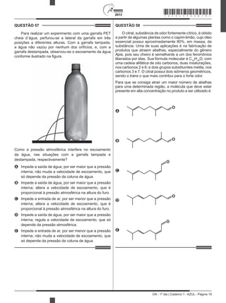 CN - 1º dia | Caderno 1 - AZUL - Página 19
2013
QUESTÃO 57	
Para realizar um experimento com uma garrafa PET
cheia d´água, perfurou-se a lateral da garrafa em três
posições a diferentes alturas. Com a garrafa tampada,
a água não vazou por nenhum dos orifícios, e, com a
garrafa destampada, observou-se o escoamento da água
conforme ilustrado na figura.
Como a pressão atmosférica interfere no escoamento
da água, nas situações com a garrafa tampada e
destampada, respectivamente?
A	 Impede a saída de água, por ser maior que a pressão
interna; não muda a velocidade de escoamento, que
só depende da pressão da coluna de água.
B	 Impede a saída de água, por ser maior que a pressão
interna; altera a velocidade de escoamento, que é
proporcional à pressão atmosférica na altura do furo.
C	 Impede a entrada de ar, por ser menor que a pressão
interna; altera a velocidade de escoamento, que é
proporcional à pressão atmosférica na altura do furo.
D	 Impede a saída de água, por ser maior que a pressão
interna; regula a velocidade de escoamento, que só
depende da pressão atmosférica.
E	 Impede a entrada de ar, por ser menor que a pressão
interna; não muda a velocidade de escoamento, que
só depende da pressão da coluna de água.
QUESTÃO 58	
O citral, substância de odor fortemente cítrico, é obtido
a partir de algumas plantas como o capim-limão, cujo óleo
essencial possui aproximadamente 80%, em massa, da
substância. Uma de suas aplicações é na fabricação de
produtos que atraem abelhas, especialmente do gênero
Apis, pois seu cheiro é semelhante a um dos feromônios
liberados por elas. Sua fórmula molecular é C10
H16
O, com
uma cadeia alifática de oito carbonos, duas insaturações,
nos carbonos 2 e 6; e dois grupos substituintes metila, nos
carbonos 3 e 7. O citral possui dois isômeros geométricos,
sendo o trans o que mais contribui para o forte odor.
Para que se consiga atrair um maior número de abelhas
para uma determinada região, a molécula que deve estar
presente em alta concentração no produto a ser utilizado é:
A
O
B O
C
O
D
O
E
O
*AZUL75SAB19*
 