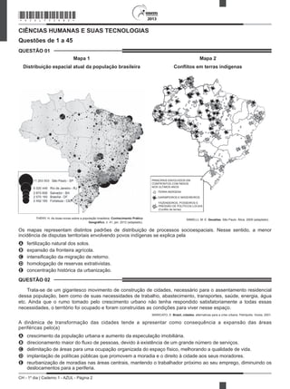 CH - 1º dia | Caderno 1 - AZUL - Página 2
2013
CIÊNCIAS HUMANAS E SUAS TECNOLOGIAS
Questões de 1 a 45
QUESTÃO 01
Mapa 1
Distribuição espacial atual da população brasileira
THÉRY, H. As boas-novas sobre a população brasileira. Conhecimento Prático
Geográfico, n. 41, jan. 2012 (adaptado).
Mapa 2
Conﬂitos em terras indígenas
PRINCIPAIS ENVOLVIDOS EM
CONFRONTOS COM ÍNDIOS
NOS ÚLTIMOS ANOS
TERRA INDÍGENA
GARIMPEIROS E MADEIREIROS
FAZENDEIROS, POSSEIROS E
PRESSÃO DE POLÍTICOS LOCAIS
(Conflito de terras)
PRINCIPAIS ENVOLVIDOS EM
CONFRONTOS COM ÍNDIOS
NOS ÚLTIMOS ANOS
TERRA INDÍGENA
SIMIELLI, M. E. Geoatlas. São Paulo: Ática, 2009 (adaptado).
Os mapas representam distintos padrões de distribuição de processos socioespaciais. Nesse sentido, a menor
incidência de disputas territoriais envolvendo povos indígenas se explica pela
A fertilização natural dos solos.
B expansão da fronteira agrícola.
C intensificação da migração de retorno.
D homologação de reservas extrativistas.
E concentração histórica da urbanização.
QUESTÃO 02
Trata-se de um gigantesco movimento de construção de cidades, necessário para o assentamento residencial
dessa população, bem como de suas necessidades de trabalho, abastecimento, transportes, saúde, energia, água
etc. Ainda que o rumo tomado pelo crescimento urbano não tenha respondido satisfatoriamente a todas essas
necessidades, o território foi ocupado e foram construídas as condições para viver nesse espaço.
MARICATO, E. Brasil, cidades: alternativas para a crise urbana. Petrópolis: Vozes, 2001.
A dinâmica de transformação das cidades tende a apresentar como consequência a expansão das áreas
periféricas pelo(a)
A crescimento da população urbana e aumento da especulação imobiliária.
B direcionamento maior do fluxo de pessoas, devido à existência de um grande número de serviços.
C delimitação de áreas para uma ocupação organizada do espaço físico, melhorando a qualidade de vida.
D implantação de políticas públicas que promovem a moradia e o direito à cidade aos seus moradores.
E reurbanização de moradias nas áreas centrais, mantendo o trabalhador próximo ao seu emprego, diminuindo os
deslocamentos para a periferia.
*AZUL75SAB2*
 