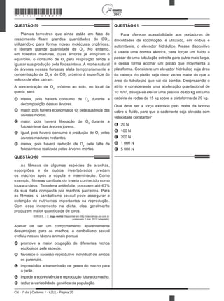 CN - 1º dia | Caderno 1 - AZUL - Página 20
2013
QUESTÃO 59	
Plantas terrestres que ainda estão em fase de
crescimento fixam grandes quantidades de CO2
,
utilizando-o para formar novas moléculas orgânicas,
e liberam grande quantidade de O2
. No entanto,
em florestas maduras, cujas árvores já atingiram o
equilíbrio, o consumo de O2
pela respiração tende a
igualar sua produção pela fotossíntese. A morte natural
de árvores nessas florestas afeta temporariamente a
concentração de O2
e de CO2
próximo à superfície do
solo onde elas caíram.
A concentração de O2
próximo ao solo, no local da
queda, será
A	 menor, pois haverá consumo de O2
durante a
decomposição dessas árvores.
B	 maior, pois haverá economia de O2
pela ausência das
árvores mortas.
C	 maior, pois haverá liberação de O2
durante a
fotossíntese das árvores jovens.
D	 igual, pois haverá consumo e produção de O2
pelas
árvores maduras restantes.
E	 menor, pois haverá redução de O2
pela falta da
fotossíntese realizada pelas árvores mortas.
QUESTÃO 60	
As fêmeas de algumas espécies de aranhas,
escorpiões e de outros invertebrados predam
os machos após a cópula e inseminação. Como
exemplo, fêmeas canibais do inseto conhecido como
louva-a-deus, Tenodera aridofolia, possuem até 63%
da sua dieta composta por machos parceiros. Para
as fêmeas, o canibalismo sexual pode assegurar a
obtenção de nutrientes importantes na reprodução.
Com esse incremento na dieta, elas geralmente
produzem maior quantidade de ovos.
BORGES, J. C. Jogo mortal. Disponível em: http://cienciahoje.uol.com.br.
Acesso em: 1 mar. 2012 (adaptado).
Apesar de ser um comportamento aparentemente
desvantajoso para os machos, o canibalismo sexual
evoluiu nesses táxons animais porque
A	 promove a maior ocupação de diferentes nichos
ecológicos pela espécie.
B	 favorece o sucesso reprodutivo individual de ambos
os parentais.
C	 impossibilita a transmissão de genes do macho para
a prole.
D	 impede a sobrevivência e reprodução futura do macho.
E	 reduz a variabilidade genética da população.
QUESTÃO 61	
Para oferecer acessibilidade aos portadores de
dificuldades de locomoção, é utilizado, em ônibus e
automóveis, o elevador hidráulico. Nesse dispositivo
é usada uma bomba elétrica, para forçar um fluido a
passar de uma tubulação estreita para outra mais larga,
e dessa forma acionar um pistão que movimenta a
plataforma. Considere um elevador hidráulico cuja área
da cabeça do pistão seja cinco vezes maior do que a
área da tubulação que sai da bomba. Desprezando o
atrito e considerando uma aceleração gravitacional de
10 m/s2
, deseja-se elevar uma pessoa de 65 kg em uma
cadeira de rodas de 15 kg sobre a plataforma de 20 kg.
Qual deve ser a força exercida pelo motor da bomba
sobre o fluido, para que o cadeirante seja elevado com
velocidade constante?
A	 20 N
B	 100 N
C	 200 N
D	 1 000 N
E	 5 000 N
*AZUL75SAB20*
 