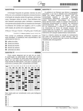 CN - 1º dia | Caderno 1 - AZUL - Página 23
2013
QUESTÃO 69	
A formação frequente de grandes volumes de pirita
(FeS2
) em uma variedade de depósitos minerais favorece
a formação de soluções ácidas ferruginosas, conhecidas
como “drenagem ácida de minas”. Esse fenômeno tem
sido bastante pesquisado pelos cientistas e representa
uma grande preocupação entre os impactos da mineração
no ambiente. Em contato com oxigênio, a 25 °C, a pirita
sofre reação, de acordo com a equação química:
4 FeS2
(s) + 15 O2
(g) + 2 H2
O (l) → 2 Fe2
(SO4
)3
(aq) + 2 H2
SO4
(aq)
FIGUEIREDO, B. R. Minérios e ambiente. Campinas: Unicamp, 2000.
Para corrigir os problemas ambientais causados por
essa drenagem, a substância mais recomendada a ser
adicionada ao meio é o
A	 sulfeto de sódio.
B	 cloreto de amônio.
C	 dióxido de enxofre.
D	 dióxido de carbono.
E	 carbonato de cálcio.
QUESTÃO 70	
Cinco casais alegavam ser os pais de um bebê.
A confirmação da paternidade foi obtida pelo exame
de DNA. O resultado do teste está esquematizado na
figura, em que cada casal apresenta um padrão com
duas bandas de DNA (faixas, uma para o suposto pai e
outra para a suposta mãe), comparadas à do bebê.
Bebê
Pai Mãe
1
Pai Mãe
2
Pai Mãe
3
Pai Mãe
4
Pai Mãe
5
Que casal pode ser considerado como pais biológicos
do bebê?
A	 1
B	 2
C	 3
D	 4
E	 5
QUESTÃO 71	
A varfarina é um fármaco que diminui a agregação
plaquetária, e por isso é utilizada como anticoagulante,
desde que esteja presente no plasma, com uma
concentração superior a 1,0 mg/L. Entretanto,
concentrações plasmáticas superiores a 4,0 mg/L
podem desencadear hemorragias. As moléculas
desse fármaco ficam retidas no espaço intravascular e
dissolvidas exclusivamente no plasma, que representa
aproximadamente 60% do sangue em volume.
Em um medicamento, a varfarina é administrada por
via intravenosa na forma de solução aquosa, com
concentração de 3,0 mg/mL. Um indivíduo adulto, com
volume sanguíneo total de 5,0 L, será submetido a um
tratamento com solução injetável desse medicamento.
Qual é o máximo volume da solução do medicamento
que pode ser administrado a esse indivíduo, pela via
intravenosa, de maneira que não ocorram hemorragias
causadas pelo anticoagulante?
A	 1,0 mL
B	 1,7 mL
C	 2,7 mL
D	 4,0 mL
E	 6,7 mL
*AZUL75SAB23*
 