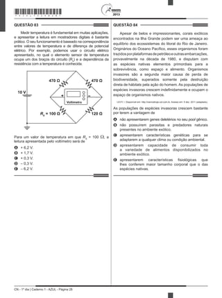 CN - 1º dia | Caderno 1 - AZUL - Página 28
2013
QUESTÃO 83	
Medir temperatura é fundamental em muitas aplicações,
e apresentar a leitura em mostradores digitais é bastante
prático. O seu funcionamento é baseado na correspondência
entre valores de temperatura e de diferença de potencial
elétrico. Por exemplo, podemos usar o circuito elétrico
apresentado, no qual o elemento sensor de temperatura
ocupa um dos braços do circuito (Rs
) e a dependência da
resistência com a temperatura é conhecida.
+
10 V
470 Ω 470 Ω
RS
= 100 Ω 120 Ω
Voltímetro
Para um valor de temperatura em que RS
= 100 Ω, a
leitura apresentada pelo voltímetro será de
A	 + 6,2 V.
B	 + 1,7 V.
C	 + 0,3 V.
D	 – 0,3 V.
E	 – 6,2 V.
QUESTÃO 84	
Apesar de belos e impressionantes, corais exóticos
encontrados na Ilha Grande podem ser uma ameaça ao
equilíbrio dos ecossistemas do litoral do Rio de Janeiro.
Originários do Oceano Pacífico, esses organismos foram
trazidosporplataformasdepetróleoeoutrasembarcações,
provavelmente na década de 1980, e disputam com
as espécies nativas elementos primordiais para a
sobrevivência, como espaço e alimento. Organismos
invasores são a segunda maior causa de perda de
biodiversidade, superados somente pela destruição
direta de hábitats pela ação do homem. As populações de
espécies invasoras crescem indefinidamente e ocupam o
espaço de organismos nativos.
LEVY, I. Disponível em: http://cienciahoje.uol.com.br. Acesso em: 5 dez. 2011 (adaptado).
As populações de espécies invasoras crescem bastante
por terem a vantagem de
A	 não apresentarem genes deletérios no seu pool gênico.
B	 não possuírem parasitas e predadores naturais
presentes no ambiente exótico.
C	 apresentarem características genéticas para se
adaptarem a qualquer clima ou condição ambiental.
D	 apresentarem capacidade de consumir toda
a variedade de alimentos disponibilizados no
ambiente exótico.
E	 apresentarem características fisiológicas que
lhes conferem maior tamanho corporal que o das
espécies nativas.
*AZUL75SAB28*
 