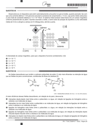 CN - 1º dia | Caderno 1 - AZUL - Página 29
2013
QUESTÃO 85	
Desenvolve-se um dispositivo para abrir automaticamente uma porta no qual um botão, quando acionado, faz com
que uma corrente elétrica i = 6 A percorra uma barra condutora de comprimento L = 5 cm, cujo ponto médio está preso
a uma mola de constante elástica k = 5 × 10–2
N/cm. O sistema mola-condutor está imerso em um campo magnético
uniforme perpendicular ao plano. Quando acionado o botão, a barra sairá da posição de equilíbrio a uma velocidade
média de 5 m/s e atingirá a catraca em 6 milisegundos, abrindo a porta.
x (cm) C 0
mola
isolante
fio
catraca
x x x
x x x
x x x
x x x
x x
x x
x x
i
L
k
x B
v
i
A intensidade do campo magnético, para que o dispostivo funcione corretamente, é de
A	 5 × 10–1
T.
B	 5 × 10–2
T.
C	 5 × 101
T.
D	 2 × 10–2
T.
E	 2 × 100
T.
QUESTÃO 86	
As fraldas descartáveis que contêm o polímero poliacrilato de sódio (1) são mais eficientes na retenção de água
que as fraldas de pano convencionais, constituídas de fibras de celulose (2).
n
nO Na
HO
OH
OH
O
O
O– +
(1) (2)
CURI, D. Química Nova na Escola, São Paulo, n. 23, maio 2006 (adaptado).
A maior eficiência dessas fraldas descartáveis, em relação às de pano, deve-se às
A	 interações dipolo-dipolo mais fortes entre o poliacrilato e a água, em relação às ligações de hidrogênio entre a
celulose e as moléculas de água.
B	 interações íon-íon mais fortes entre o poliacrilato e as moléculas de água, em relação às ligações de hidrogênio
entre a celulose e as moléculas de água.
C	 ligações de hidrogênio mais fortes entre o poliacrilato e a água, em relação às interações íon-dipolo entre a
celulose e as moléculas de água.
D	 ligações de hidrogênio mais fortes entre o poliacrilato e as moléculas de água, em relação às interações dipolo
induzido-dipolo induzido entre a celulose e as moléculas de água.
E	 interações íon-dipolo mais fortes entre o poliacrilato e as moléculas de água, em relação às ligações de hidrogênio
entre a celulose e as moléculas de água.
*AZUL75SAB29*
 