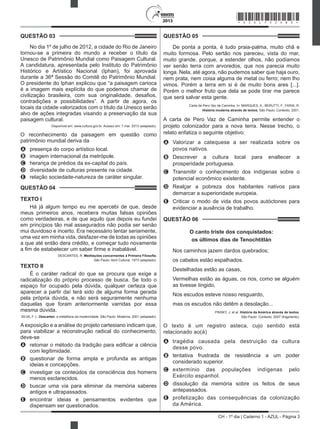 CH - 1º dia | Caderno 1 - AZUL - Página 3
2013
QUESTÃO 03	
No dia 1º de julho de 2012, a cidade do Rio de Janeiro
tornou-se a primeira do mundo a receber o título da
Unesco de Patrimônio Mundial como Paisagem Cultural.
A candidatura, apresentada pelo Instituto do Patrimônio
Histórico e Artístico Nacional (Iphan), foi aprovada
durante a 36ª Sessão do Comitê do Patrimônio Mundial.
O presidente do Iphan explicou que “a paisagem carioca
é a imagem mais explícita do que podemos chamar de
civilização brasileira, com sua originalidade, desafios,
contradições e possibilidades”. A partir de agora, os
locais da cidade valorizados com o título da Unesco serão
alvo de ações integradas visando a preservação da sua
paisagem cultural.
Disponível em: www.cultura.gov.br. Acesso em: 7 mar. 2013 (adaptado).
O reconhecimento da paisagem em questão como
patrimônio mundial deriva da
A	 presença do corpo artístico local.
B	 imagem internacional da metrópole.
C	 herança de prédios da ex-capital do país.
D	 diversidade de culturas presente na cidade.
E	 relação sociedade-natureza de caráter singular.
QUESTÃO 04	
TEXTO I
Há já algum tempo eu me apercebi de que, desde
meus primeiros anos, recebera muitas falsas opiniões
como verdadeiras, e de que aquilo que depois eu fundei
em princípios tão mal assegurados não podia ser senão
mui duvidoso e incerto. Era necessário tentar seriamente,
uma vez em minha vida, desfazer-me de todas as opiniões
a que até então dera crédito, e começar tudo novamente
a fim de estabelecer um saber firme e inabalável.
DESCARTES, R. Meditações concernentes à Primeira Filosofia.
São Paulo: Abril Cultural, 1973 (adaptado).
TEXTO II
É o caráter radical do que se procura que exige a
radicalização do próprio processo de busca. Se todo o
espaço for ocupado pela dúvida, qualquer certeza que
aparecer a partir daí terá sido de alguma forma gerada
pela própria dúvida, e não será seguramente nenhuma
daquelas que foram anteriormente varridas por essa
mesma dúvida.
SILVA, F. L. Descartes: a metafísica da modernidade. São Paulo: Moderna, 2001 (adaptado).
Aexposição e a análise do projeto cartesiano indicam que,
para viabilizar a reconstrução radical do conhecimento,
deve-se
A	 retomar o método da tradição para edificar a ciência
com legitimidade.
B	 questionar de forma ampla e profunda as antigas
ideias e concepções.
C	 investigar os conteúdos da consciência dos homens
menos esclarecidos.
D	 buscar uma via para eliminar da memória saberes
antigos e ultrapassados.
E	 encontrar ideias e pensamentos evidentes que
dispensam ser questionados.
QUESTÃO 05	
De ponta a ponta, é tudo praia-palma, muito chã e
muito formosa. Pelo sertão nos pareceu, vista do mar,
muito grande, porque, a estender olhos, não podíamos
ver senão terra com arvoredos, que nos parecia muito
longa. Nela, até agora, não pudemos saber que haja ouro,
nem prata, nem coisa alguma de metal ou ferro; nem lho
vimos. Porém a terra em si é de muito bons ares [...].
Porém o melhor fruto que dela se pode tirar me parece
que será salvar esta gente.
Carta de Pero Vaz de Caminha. In: MARQUES, A.; BERUTTI, F.; FARIA, R.
História moderna através de textos. São Paulo: Contexto, 2001.
A carta de Pero Vaz de Caminha permite entender o
projeto colonizador para a nova terra. Nesse trecho, o
relato enfatiza o seguinte objetivo:
A	 Valorizar a catequese a ser realizada sobre os
povos nativos.
B	 Descrever a cultura local para enaltecer a
prosperidade portuguesa.
C	 Transmitir o conhecimento dos indígenas sobre o
potencial econômico existente.
D	 Realçar a pobreza dos habitantes nativos para
demarcar a superioridade europeia.
E	 Criticar o modo de vida dos povos autóctones para
evidenciar a ausência de trabalho.
QUESTÃO 06	
O canto triste dos conquistados:
os últimos dias de Tenochtitlán
Nos caminhos jazem dardos quebrados;
os cabelos estão espalhados.
Destelhadas estão as casas,
Vermelhas estão as águas, os rios, como se alguém
as tivesse tingido,
Nos escudos esteve nosso resguardo,
mas os escudos não detêm a desolação...
PINSKY, J. et al. História da América através de textos.
São Paulo: Contexto, 2007 (fragmento).  
O texto é um registro asteca, cujo sentido está
relacionado ao(à)
A	 tragédia causada pela destruição da cultura
desse povo.
B	 tentativa frustrada de resistência a um poder
considerado superior.
C	 extermínio das populações indígenas pelo
Exército espanhol.
D	 dissolução da memória sobre os feitos de seus
antepassados.
E	 profetização das consequências da colonização
da América.
*AZUL75SAB3*
 