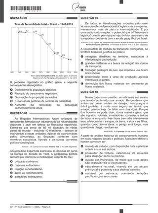 CH - 1º dia | Caderno 1 - AZUL - Página 4
2013
QUESTÃO 07	
Taxa de fecundidade total – Brasil – 1940-2010
1930 1940 1950 1960 1970 1980 1990 2000 2010 2020
6,16 6,21 6,28
5,76
4,35
2,85
2,38
1,90
IBGE. Censo demográfico 2010: resultados gerais da amostra.
Disponível em: ftp://ftp.ibge.gov.br. Acesso em: 12 mar. 2013.
O processo registrado no gráfico gerou a seguinte
consequência demográfica:
A	 Decréscimo da população absoluta.
B	 Redução do crescimento vegetativo.
C	 Diminuição da proporção de adultos.
D	 Expansão de políticas de controle da natalidade.
E	 Aumento da renovação da população
economicamente ativa.
QUESTÃO 08	
As Brigadas Internacionais foram unidades de
combatentes formadas por voluntários de 53 nacionalidades
dispostos a lutar em defesa da República espanhola.
Estima-se que cerca de 60 mil cidadãos de várias
partes do mundo – incluindo 40 brasileiros – tenham se
incorporado a essas unidades. Apesar de coordenadas
pelos comunistas, as Brigadas contaram com
membros socialistas, liberais e de outras correntes
político-ideológicas.
SOUZA, I. I. A Guerra Civil Europeia. História Viva, n. 70, 2009 (fragmento).
A Guerra Civil Espanhola expressou as disputas em curso
na Europa na década de 1930. A perspectiva política
comum que promoveu a mobilização descrita foi o(a)
A	 crítica ao stalinismo.
B	 combate ao fascismo.
C	 rejeição ao federalismo.
D	 apoio ao corporativismo.
E	 adesão ao anarquismo.
QUESTÃO 09	
De todas as transformações impostas pelo meio
técnico-científico-informacional à logística de transportes,
interessa-nos mais de perto a intermodalidade. E por
uma razão muito simples: o potencial que tal “ferramenta
logística” ostenta permite que haja, de fato, um sistema de
transportes condizente com a escala geográfica do Brasil.
HUERTAS, D. M. O papel dos transportes na expansão recente da fronteira agrícola brasileira.
Revista Transporte y Territorio, Universidade de Buenos Aires, n. 3, 2010 (adaptado).
A necessidade de modais de transporte interligados, no
território brasileiro, justifica-se pela(s)
A	 variações climáticas no território, associadas à
interiorização da produção.
B	 grandes distâncias e a busca da redução dos custos
de transporte.
C	 formação geológica do país, que impede o uso de um
único modal.
D	 proximidade entre a área de produção agrícola
intensiva e os portos.
E	 diminuição dos fluxos materiais em detrimento de
fluxos imateriais.
QUESTÃO 10	
Nasce daqui uma questão: se vale mais ser amado
que temido ou temido que amado. Responde-se que
ambas as coisas seriam de desejar; mas porque é
difícil juntá-las, é muito mais seguro ser temido que
amado, quando haja de faltar uma das duas. Porque
dos homens se pode dizer, duma maneira geral, que
são ingratos, volúveis, simuladores, covardes e ávidos
de lucro, e enquanto lhes fazes bem são inteiramente
teus, oferecem-te o sangue, os bens, a vida e os filhos,
quando, como acima disse, o perigo está longe; mas
quando ele chega, revoltam-se.
MAQUIAVEL, N. O príncipe. Rio de Janeiro: Bertrand, 1991.
A partir da análise histórica do comportamento humano
em suas relações sociais e políticas, Maquiavel define o
homem como um ser
A	 munido de virtude, com disposição nata a praticar
o bem a si e aos outros.
B	 possuidor de fortuna, valendo-se de riquezas
para alcançar êxito na política.
C	 guiado por interesses, de modo que suas ações
são imprevisíveis e inconstantes.
D	 naturalmente racional, vivendo em um estado
pré-social e portando seus direitos naturais.
E	 sociável por natureza, mantendo relações
pacíficas com seus pares.
*AZUL75SAB4*
 