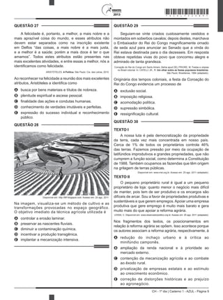 CH - 1º dia | Caderno 1 - AZUL - Página 9
2013
QUESTÃO 27	
A felicidade é, portanto, a melhor, a mais nobre e a
mais aprazível coisa do mundo, e esses atributos não
devem estar separados como na inscrição existente
em Delfos “das coisas, a mais nobre é a mais justa,
e a melhor é a saúde; porém a mais doce é ter o que
amamos”. Todos estes atributos estão presentes nas
mais excelentes atividades, e entre essas a melhor, nós a
identificamos como felicidade.
ARISTÓTELES. A Política. São Paulo: Cia. das Letras, 2010.
Ao reconhecer na felicidade a reunião dos mais excelentes
atributos, Aristóteles a identifica como
A	 busca por bens materiais e títulos de nobreza.
B	 plenitude espiritual e ascese pessoal.
C	 finalidade das ações e condutas humanas.
D	 conhecimento de verdades imutáveis e perfeitas.
E	 expressão do sucesso individual e reconhecimento
público.
QUESTÃO 28	
Disponível em: http://BP.blogspot.com. Acesso em: 24 ago. 2011.
Na imagem, visualiza-se um método de cultivo e as
transformações provocadas no espaço geográfico.
O objetivo imediato da técnica agrícola utilizada é
A	 controlar a erosão laminar.
B	 preservar as nascentes fluviais.
C	 diminuir a contaminação química.
D	 incentivar a produção transgênica.
E	 implantar a mecanização intensiva.
QUESTÃO 29	
Seguiam-se vinte criados custosamente vestidos e
montados em soberbos cavalos; depois destes, marchava
o Embaixador do Rei do Congo magnificamente ornado
de seda azul para anunciar ao Senado que a vinda do
Rei estava destinada para o dia dezesseis. Em resposta
obteve repetidas vivas do povo que concorreu alegre e
admirado de tanta grandeza.
Coroação do Rei do Congo em Santo Amaro, Bahia apud DEL PRIORE, M. Festas e utopias
no Brasil colonial. In: CATELLI JR., R. Um olhar sobre as festas populares brasileiras.
São Paulo: Brasiliense, 1994 (adaptado).
Originária dos tempos coloniais, a festa da Coroação do
Rei do Congo evidencia um processo de
A	 exclusão social.
B	 imposição religiosa.
C	 acomodação política.
D	 supressão simbólica.
E	 ressignificação cultural.
QUESTÃO 30	
TEXTO I
A nossa luta é pela democratização da propriedade
da terra, cada vez mais concentrada em nosso país.
Cerca de 1% de todos os proprietários controla 46%
das terras. Fazemos pressão por meio da ocupação de
latifúndios improdutivos e grandes propriedades, que não
cumprem a função social, como determina a Constituição
de 1988. Também ocupamos as fazendas que têm origem
na grilagem de terras públicas.
Disponível em: www.mst.org.br. Acesso em: 25 ago. 2011 (adaptado).
TEXTO II
O pequeno proprietário rural é igual a um pequeno
proprietário de loja: quanto menor o negócio mais difícil
de manter, pois tem de ser produtivo e os encargos são
difíceis de arcar. Sou a favor de propriedades produtivas e
sustentáveis e que gerem empregos.Apoiar uma empresa
produtiva que gere emprego é muito mais barato e gera
muito mais do que apoiar a reforma agrária.
LESSA, C. Disponível em: www.observadorpolitico.org.br. Acesso em: 25 ago. 2011 (adaptado).
Nos fragmentos dos textos, os posicionamentos em
relação à reforma agrária se opõem. Isso acontece porque
os autores associam a reforma agrária, respectivamente, à
A	 redução do inchaço urbano e à crítica ao
minifúndio camponês.
B	 ampliação da renda nacional e à prioridade ao
mercado externo.
C	 contenção da mecanização agrícola e ao combate
ao êxodo rural.
D	 privatização de empresas estatais e ao estímulo
ao crescimento econômico.
E	 correção de distorções históricas e ao prejuízo
ao agronegócio.
*AZUL75SAB9*
 