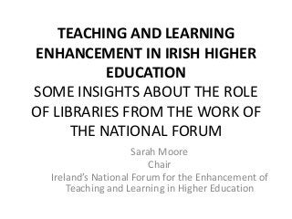 TEACHING AND LEARNING
ENHANCEMENT IN IRISH HIGHER
EDUCATION
SOME INSIGHTS ABOUT THE ROLE
OF LIBRARIES FROM THE WORK OF
THE NATIONAL FORUM
Sarah Moore
Chair
Ireland’s National Forum for the Enhancement of
Teaching and Learning in Higher Education
 