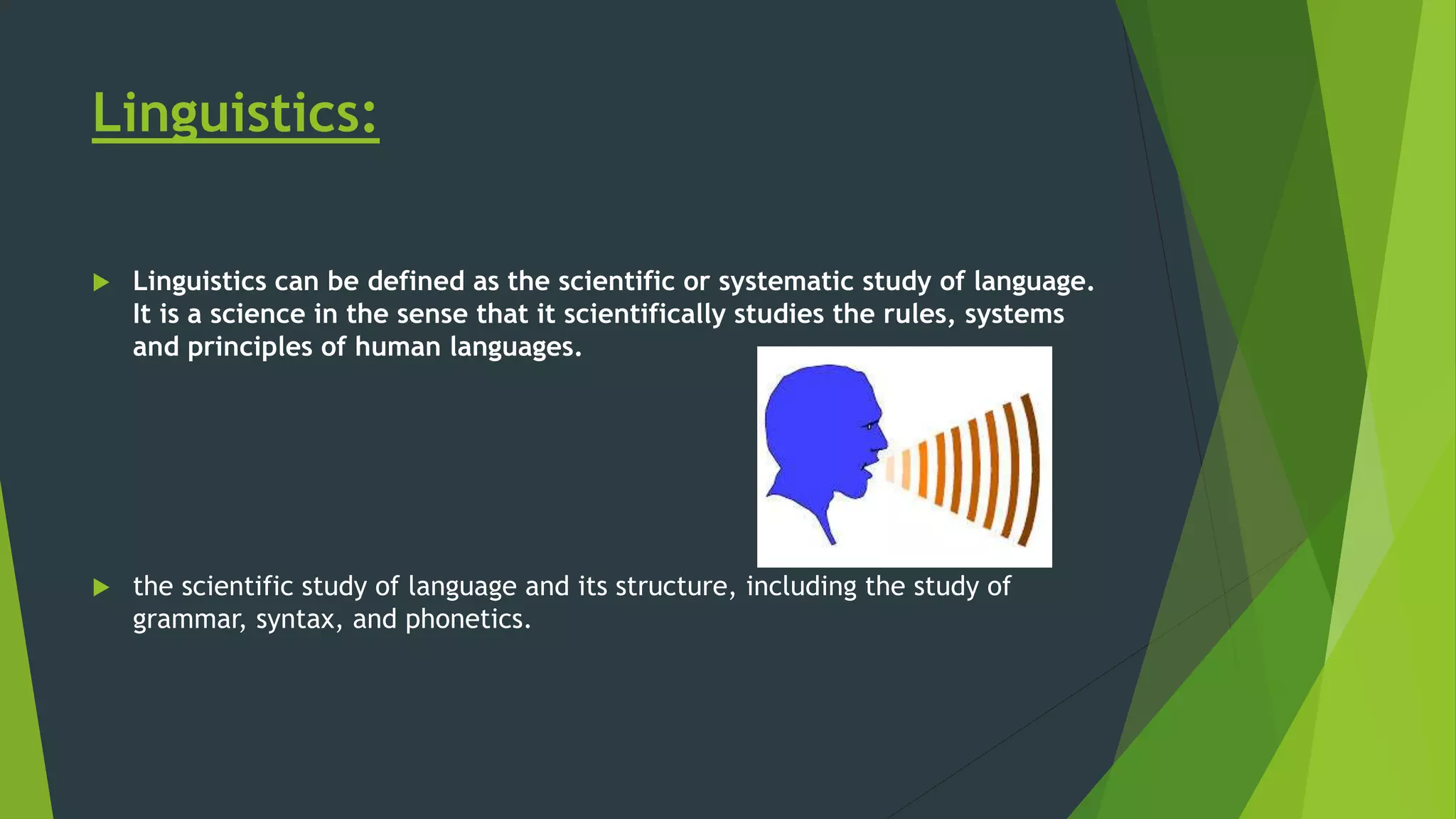 Linguistics:
 Linguistics can be defined as the scientific or systematic study of language.
It is a science in the sense that it scientifically studies the rules, systems
and principles of human languages.
 the scientific study of language and its structure, including the study of
grammar, syntax, and phonetics.
 