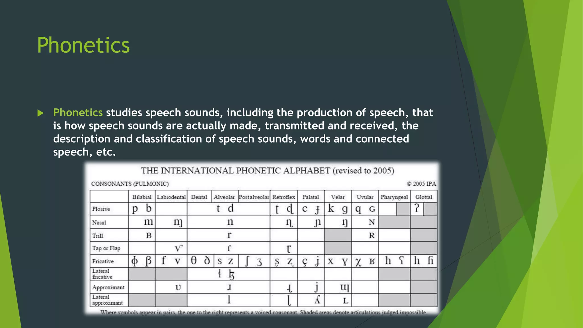 Phonetics
 Phonetics studies speech sounds, including the production of speech, that
is how speech sounds are actually made, transmitted and received, the
description and classification of speech sounds, words and connected
speech, etc.
 