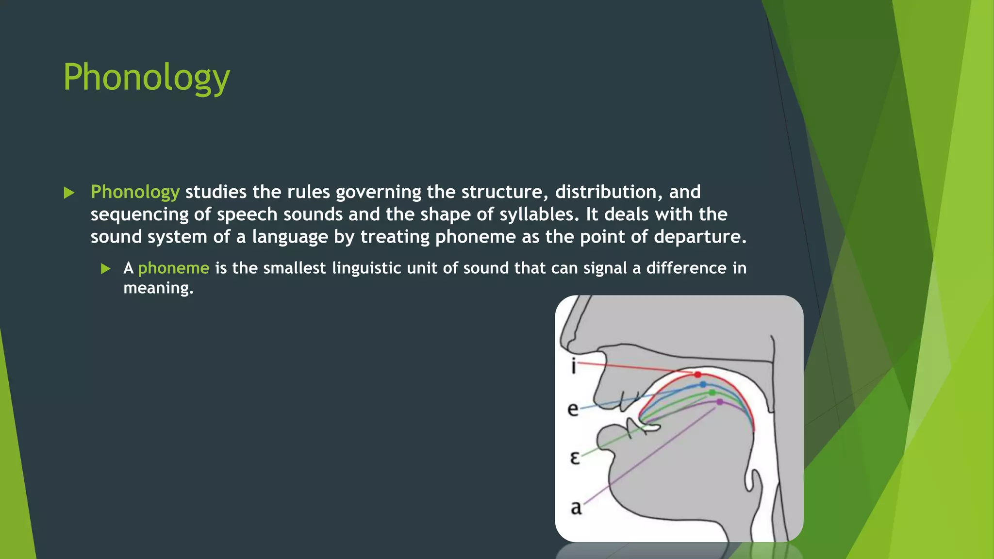 Phonology
 Phonology studies the rules governing the structure, distribution, and
sequencing of speech sounds and the shape of syllables. It deals with the
sound system of a language by treating phoneme as the point of departure.
 A phoneme is the smallest linguistic unit of sound that can signal a difference in
meaning.
 