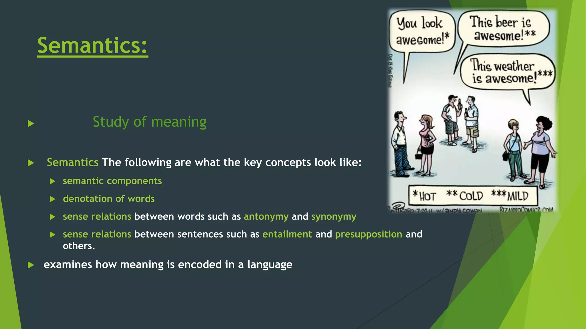 Semantics:
 Study of meaning
 Semantics The following are what the key concepts look like:
 semantic components
 denotation of words
 sense relations between words such as antonymy and synonymy
 sense relations between sentences such as entailment and presupposition and
others.
 examines how meaning is encoded in a language
 