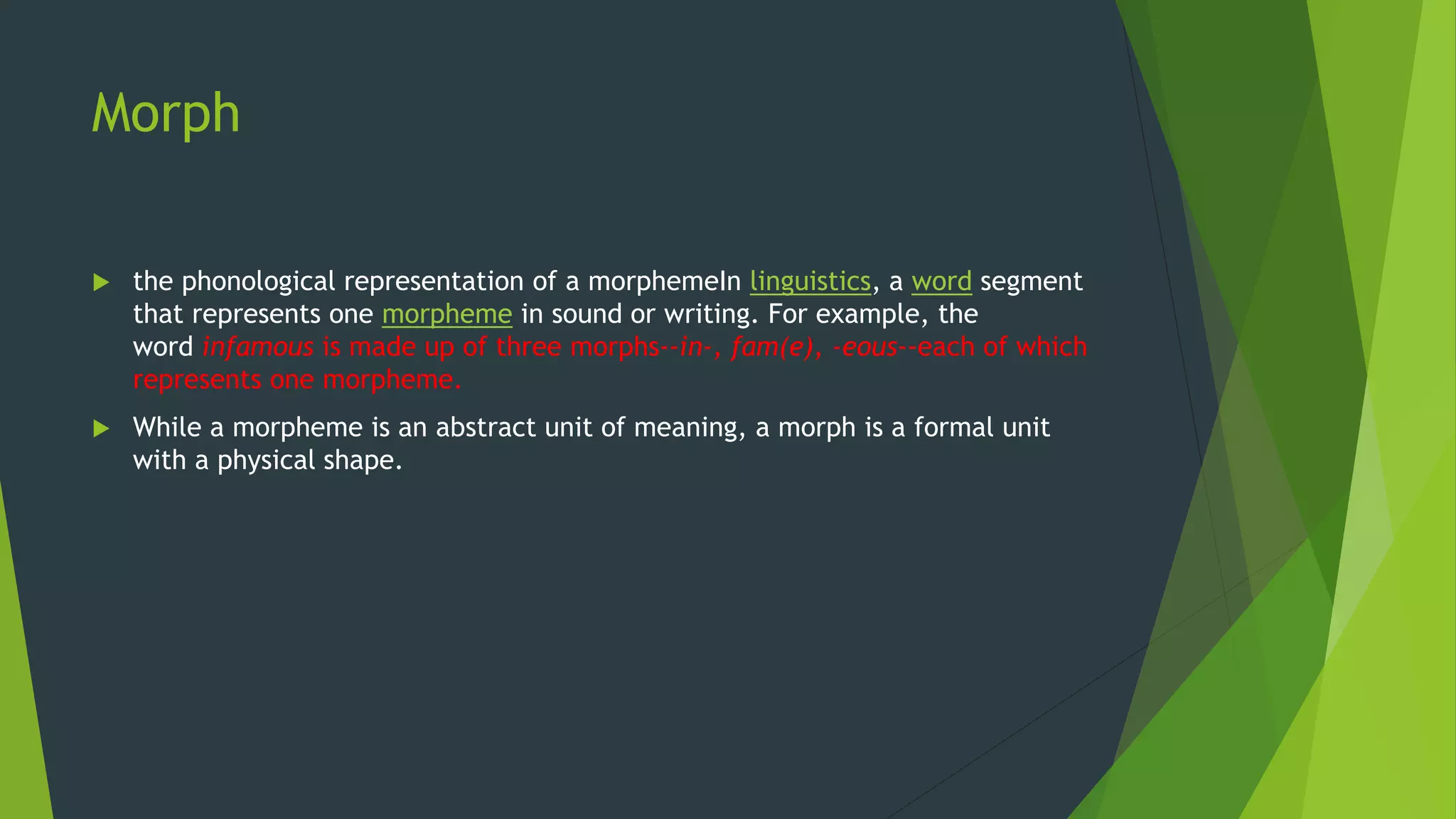 Morph
 the phonological representation of a morphemeIn linguistics, a word segment
that represents one morpheme in sound or writing. For example, the
word infamous is made up of three morphs--in-, fam(e), -eous--each of which
represents one morpheme.
 While a morpheme is an abstract unit of meaning, a morph is a formal unit
with a physical shape.
 