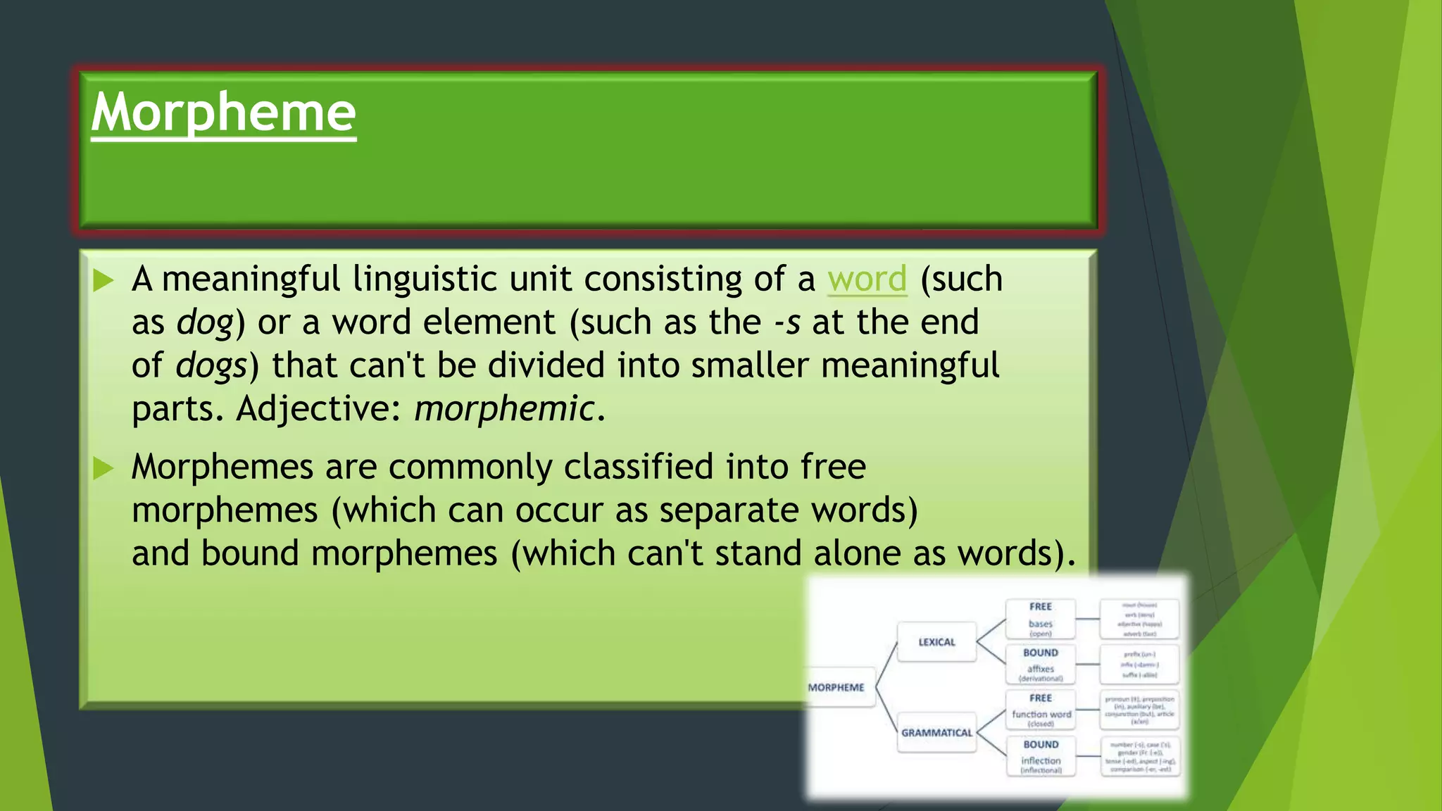 Morpheme
 A meaningful linguistic unit consisting of a word (such
as dog) or a word element (such as the -s at the end
of dogs) that can't be divided into smaller meaningful
parts. Adjective: morphemic.
 Morphemes are commonly classified into free
morphemes (which can occur as separate words)
and bound morphemes (which can't stand alone as words).
 