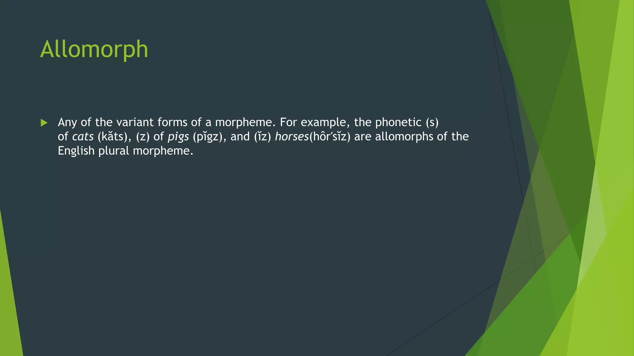 Allomorph
 Any of the variant forms of a morpheme. For example, the phonetic (s)
of cats (kăts), (z) of pigs (pĭgz), and (ĭz) horses(hôr′sĭz) are allomorphs of the
English plural morpheme.
 