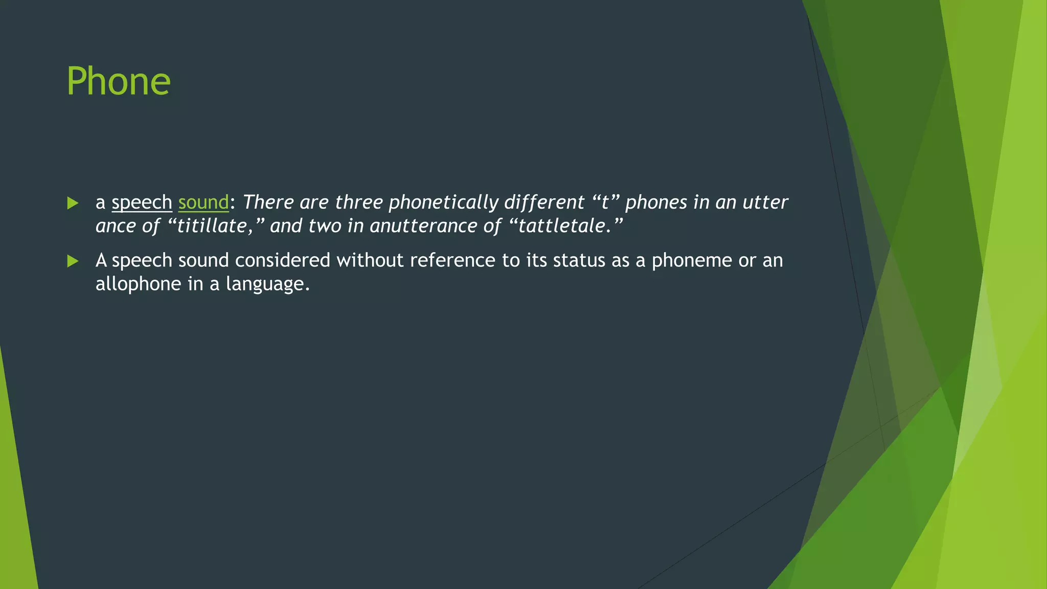 Phone
 a speech sound: There are three phonetically different “t” phones in an utter
ance of “titillate,” and two in anutterance of “tattletale.”
 A speech sound considered without reference to its status as a phoneme or an
allophone in a language.
 