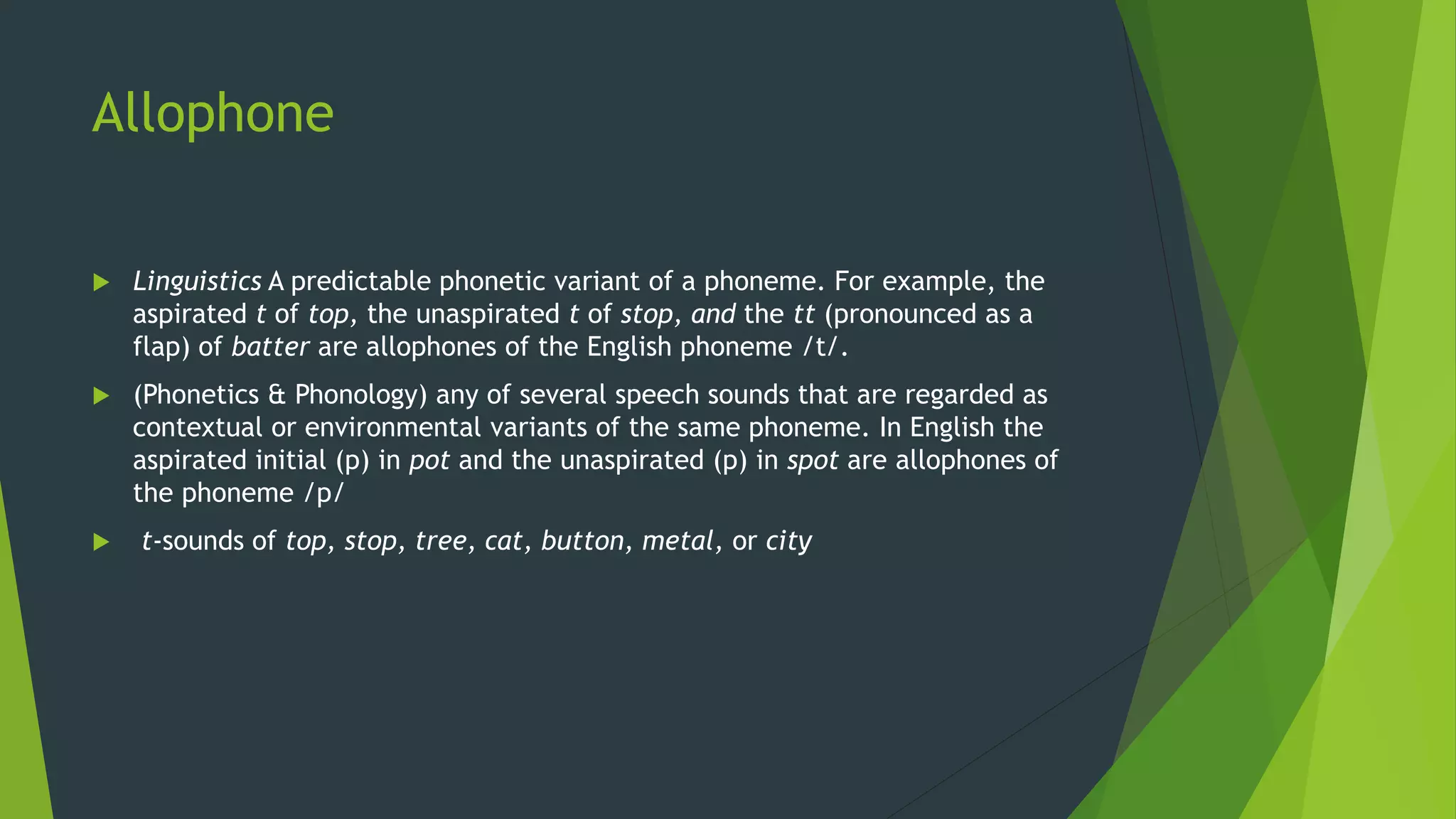 Allophone
 Linguistics A predictable phonetic variant of a phoneme. For example, the
aspirated t of top, the unaspirated t of stop, and the tt (pronounced as a
flap) of batter are allophones of the English phoneme /t/.
 (Phonetics & Phonology) any of several speech sounds that are regarded as
contextual or environmental variants of the same phoneme. In English the
aspirated initial (p) in pot and the unaspirated (p) in spot are allophones of
the phoneme /p/
 t-sounds of top, stop, tree, cat, button, metal, or city
 