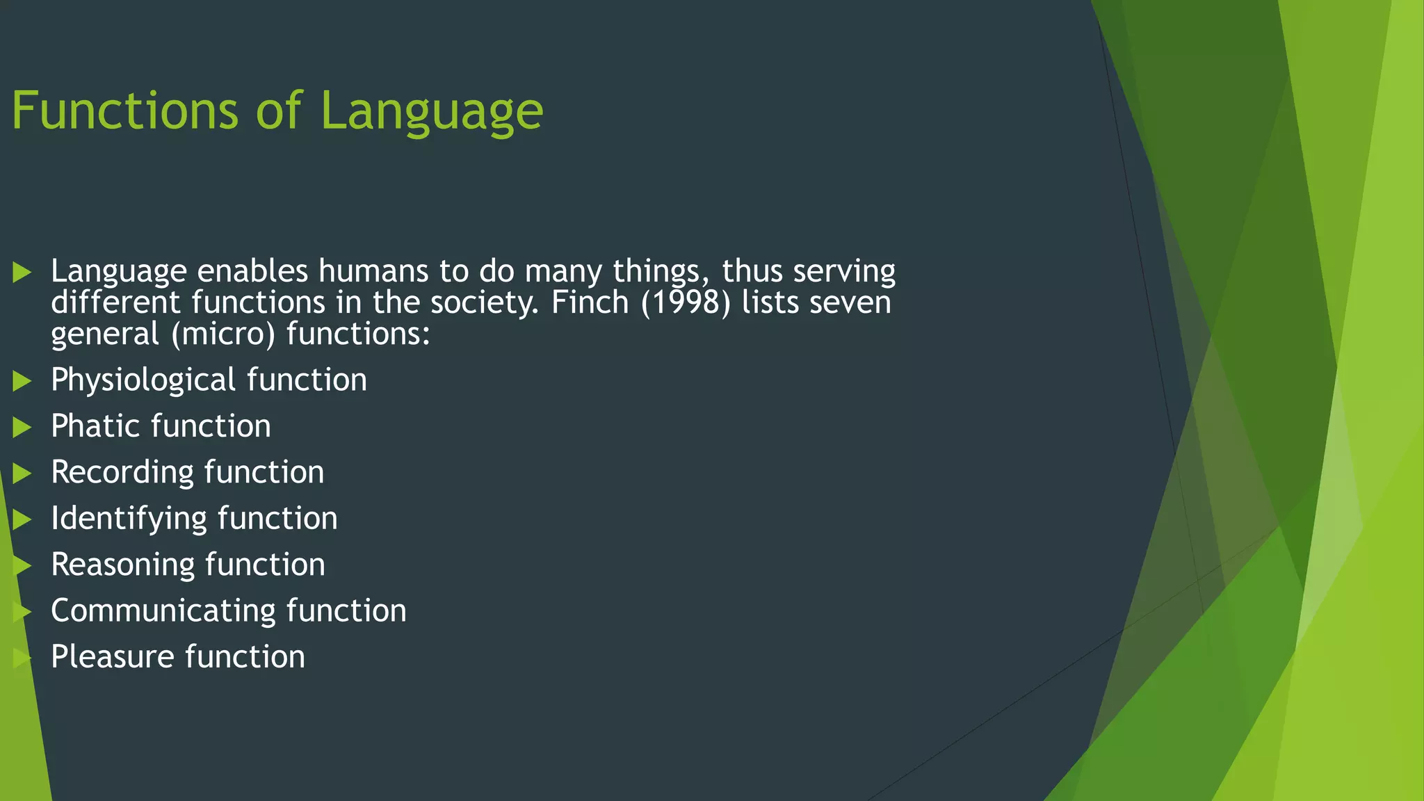 Functions of Language
 Language enables humans to do many things, thus serving
different functions in the society. Finch (1998) lists seven
general (micro) functions:
 Physiological function
 Phatic function
 Recording function
 Identifying function
 Reasoning function
 Communicating function
 Pleasure function
 