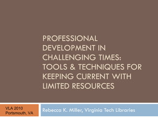 PROFESSIONAL DEVELOPMENT IN CHALLENGING TIMES:  TOOLS & TECHNIQUES FOR KEEPING CURRENT WITH LIMITED RESOURCES Rebecca K. Miller, Virginia Tech Libraries VLA 2010 Portsmouth, VA 
