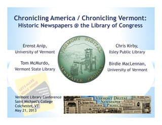 Birdie MacLennan,
University of Vermont
Chronicling America / Chronicling Vermont:
Historic Newspapers @ the Library of Congress
Tom McMurdo,
Vermont State Library
Vermont Library Conference
Saint Michael’s College
Colchester, VT
May 21, 2013
Erenst Anip,
University of Vermont
Chris Kirby,
Ilsley Public Library
 