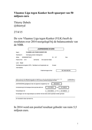 Vlaamse Liga tegen Kanker heeft spaarpot van 50
miljoen euro
Thierry Debels
@thierryd
27/4/15
De vzw Vlaamse Liga tegen Kanker (VLK) heeft de
resultaten over 2014 neergelegd bij de balanscentrale van
de NBB.
In 2014 werd een positief resultaat geboekt van ruim 5,5
miljoen euro.
1
 
