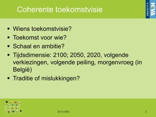 Coherente toekomstvisie

 Wiens toekomstvisie?
 Toekomst voor wie?
 Schaal en ambitie?
 Tijdsdimensie: 2100; 2050, 2020, volgende
  verkiezingen, volgende peiling, morgenvroeg (in
  België)
 Traditie of mislukkingen?




                  22-11-2011                        2
 