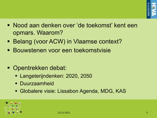  Nood aan denken over „de toekomst‟ kent een
  opmars. Waarom?
 Belang (voor ACW) in Vlaamse context?
 Bouwstenen voor een toekomstvisie

 Opentrekken debat:
   Langeterijndenken: 2020, 2050
   Duurzaamheid
   Globalere visie: Lissabon Agenda, MDG, KAS


                  22-11-2011                     3
 