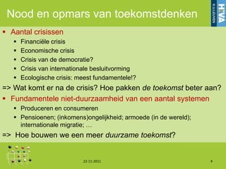 Nood en opmars van toekomstdenken
 Aantal crisissen
      Financiële crisis
      Economische crisis
      Crisis van de democratie?
      Crisis van internationale besluitvorming
      Ecologische crisis: meest fundamentele!?
=> Wat komt er na de crisis? Hoe pakken de toekomst beter aan?
 Fundamentele niet-duurzaamheid van een aantal systemen
    Produceren en consumeren
    Pensioenen; (inkomens)ongelijkheid; armoede (in de wereld);
     internationale migratie; …
=> Hoe bouwen we een meer duurzame toekomst?


                            22-11-2011                             4
 