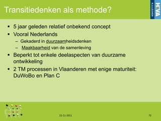 Transitiedenken als methode?
 5 jaar geleden relatief onbekend concept
 Vooral Nederlands
   – Gekaderd in duurzaamheidsdenken
   – Maakbaarheid van de samenleving
 Beperkt tot enkele deelaspecten van duurzame
  ontwikkeling
 2 TM processen in Vlaanderen met enige maturiteit:
  DuWoBo en Plan C




                      22-11-2011                       72
 