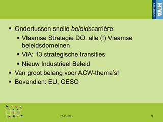  Ondertussen snelle beleidscarrière:
    Vlaamse Strategie DO: alle (!) Vlaamse
     beleidsdomeinen
    ViA: 13 strategische transities
    Nieuw Industrieel Beleid
 Van groot belang voor ACW-thema‟s!
 Bovendien: EU, OESO




                 22-11-2011                   73
 