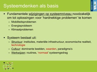 Systeemdenken als basis
 Fundamentele wijzigingen op systeemniveau noodzakelijk
  om tot oplossingen voor „hardnekkige problemen‟ te komen
   – Mobiliteitsproblemen
   – Energieprobleem
   – Klimaatproblemen


 Systeem bestaat uit:
   – Structuur: instituties, materiële infrastructuur, economische realiteit,
     technologie
   – Cultuur: dominante beelden, waarden, paradigma‟s
   – Werkwijzen: routines, „normaal‟ systeemgedrag
 