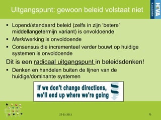 Uitgangspunt: gewoon beleid volstaat niet

 Lopend/standaard beleid (zelfs in zijn „betere‟
  middellangetermijn variant) is onvoldoende
 Marktwerking is onvoldoende
 Consensus die incrementeel verder bouwt op huidige
  systemen is onvoldoende
Dit is een radicaal uitgangspunt in beleidsdenken!
 Denken en handelen buiten de lijnen van de
  huidige/dominante systemen




                     22-11-2011                        75
 