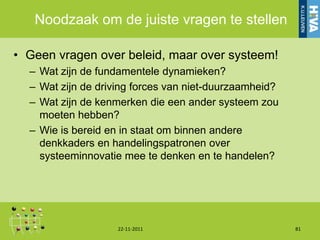Noodzaak om de juiste vragen te stellen

• Geen vragen over beleid, maar over systeem!
  – Wat zijn de fundamentele dynamieken?
  – Wat zijn de driving forces van niet-duurzaamheid?
  – Wat zijn de kenmerken die een ander systeem zou
    moeten hebben?
  – Wie is bereid en in staat om binnen andere
    denkkaders en handelingspatronen over
    systeeminnovatie mee te denken en te handelen?




                    22-11-2011                          81
 