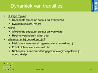 Dynamiek van transities
 Huidige regime
    Dominante structuur, cultuur en werkwijzen
    Systeem spelers, macht
 Niche
    Afwijkende structuur, cultuur en werkwijze
    Regime veranderen is het doel
 Wie moet er bij betrokken zijn?
    Mislukt wanneer enkel regimespelers betrokken zijn
    Enkel nichespelers volstaat niet
    Nichespelers en veranderingsgezinde regimespelers zijn
     noodzakelijk




                        22-11-2011                            84
 