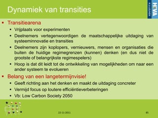 Dynamiek van transities
 Transitiearena
    Vrijplaats voor experimenten
    Deelnemers vertegenwoordigen de maatschappelijke uitdaging van
     systeeminnovatie en transities
    Deelnemers zijn koplopers, vernieuwers, mensen en organisaties die
     buiten de huidige regimegrenzen (kunnen) denken (en dus niet de
     grootste of belangrijkste regimespelers)
    Hoop is dat dit leidt tot de ontwikkeling van mogelijkheden om naar een
     ander systeem te evolueren
 Belang van een langetermijnvisie!
    Geeft richting aan het denken en maakt de uitdaging concreter
    Vermijd focus op loutere efficiëntieverbeteringen
    Vb: Low Carbon Society 2050


                           22-11-2011                                   85
 