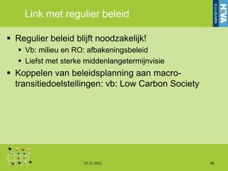 Link met regulier beleid

 Regulier beleid blijft noodzakelijk!
    Vb: milieu en RO: afbakeningsbeleid
    Liefst met sterke middenlangetermijnvisie
 Koppelen van beleidsplanning aan macro-
  transitiedoelstellingen: vb: Low Carbon Society




                      22-11-2011                    86
 