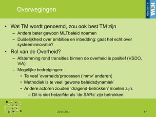 Overwegingen

• Wat TM wordt genoemd, zou ook best TM zijn
   – Anders beter gewoon MLTbeleid noemen
   – Duidelijkheid over ambities en inbedding: gaat het echt over
     systeeminnovatie?
• Rol van de Overheid?
   – Afstemming rond transities binnen de overheid is positief (VSDO,
     ViA)
   – Mogelijke bedreigingen:
      • Te veel „overheids‟processen („mmv‟ anderen)
      • Methodiek is te veel „gewone beleidsdynamiek‟
      • Andere actoren zouden „dragend-betrokken‟ moeten zijn.
          – Dit is niet hetzelfde als „de SARs‟ zijn betrokken


                          22-11-2011                                    87
 