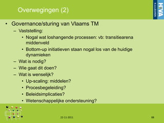 Overwegingen (2)

• Governance/sturing van Vlaams TM
  – Vaststelling:
     • Nogal wat loshangende processen: vb: transitiearena
       middenveld
     • Bottom-up initiatieven staan nogal los van de huidige
       dynamieken
  – Wat is nodig?
  – Wie gaat dit doen?
  – Wat is wenselijk?
     • Up-scaling: middelen?
     • Procesbegeleiding?
     • Beleidsimplicaties?
     • Wetenschappelijke ondersteuning?


                        22-11-2011                             88
 